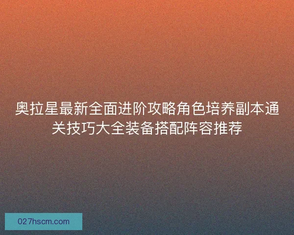 奥拉星最新全面进阶攻略角色培养副本通关技巧大全装备搭配阵容推荐 奥拉星最新全面进阶攻略角色培养副本通关技巧大全装备搭配阵容推荐