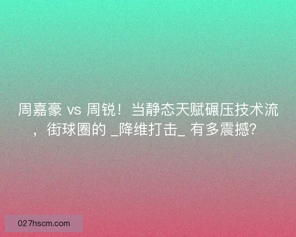 周嘉豪 vs 周锐！当静态天赋碾压技术流，街球圈的 _降维打击_ 有多震撼？