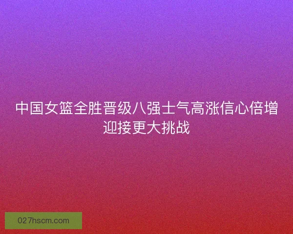 中国女篮全胜晋级八强士气高涨信心倍增迎接更大挑战