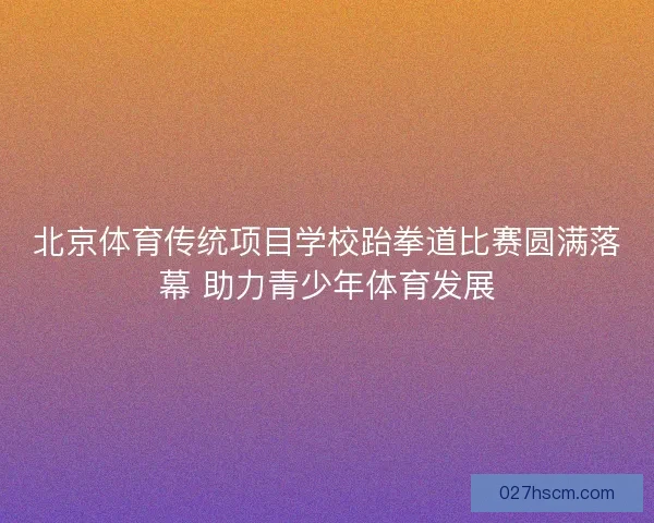 北京体育传统项目学校跆拳道比赛圆满落幕 助力青少年体育发展