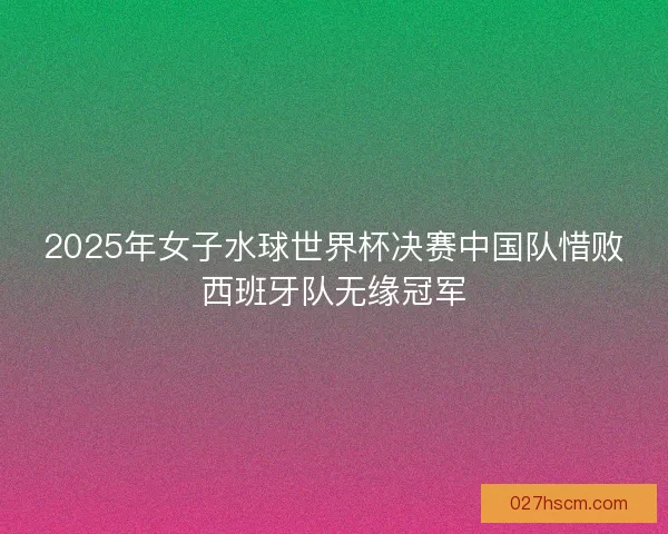 2025年女子水球世界杯决赛中国队惜败西班牙队无缘冠军