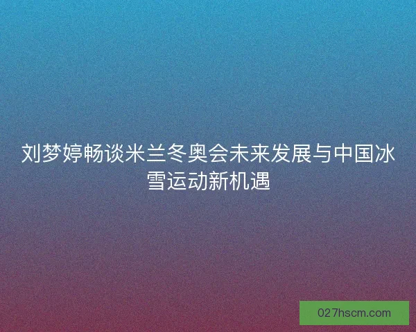 刘梦婷畅谈米兰冬奥会未来发展与中国冰雪运动新机遇