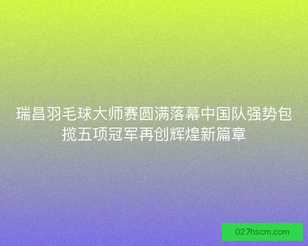 瑞昌羽毛球大师赛圆满落幕中国队强势包揽五项冠军再创辉煌新篇章