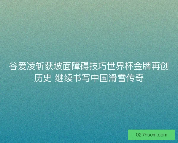 谷爱凌斩获坡面障碍技巧世界杯金牌再创历史 继续书写中国滑雪传奇