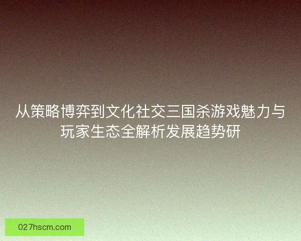 从策略博弈到文化社交三国杀游戏魅力与玩家生态全解析发展趋势研