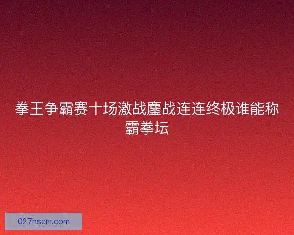 拳王争霸赛十场激战鏖战连连终极谁能称霸拳坛
