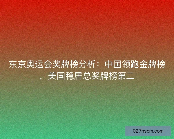 东京奥运会奖牌榜分析：中国领跑金牌榜，美国稳居总奖牌榜第二