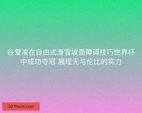 谷爱凌在自由式滑雪坡面障碍技巧世界杯中成功夺冠 展现无与伦比的实力 谷爱凌在自由式滑雪坡面障碍技巧世界杯中成功夺冠 展现无与伦比的实力
