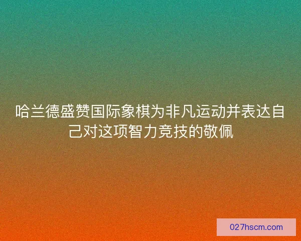 哈兰德盛赞国际象棋为非凡运动并表达自己对这项智力竞技的敬佩