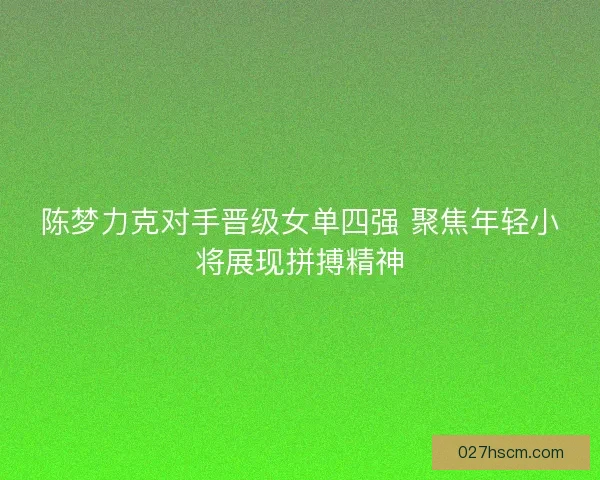 陈梦力克对手晋级女单四强 聚焦年轻小将展现拼搏精神