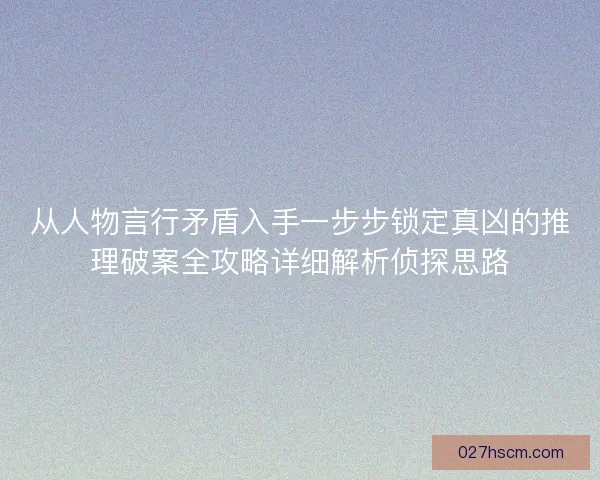 从人物言行矛盾入手一步步锁定真凶的推理破案全攻略详细解析侦探思路